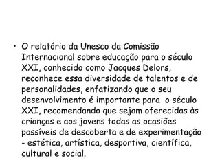 O relatório da Unesco da Comissão Internacional sobre educação para o século XXI, conhecido como Jacques Delors, reconhece essa diversidade de talentos e de personalidades, enfatizando que o seu desenvolvimento é importante para  o século XXI, recomendando que sejam oferecidas às crianças e aos jovens todas as ocasiões possíveis de descoberta e de experimentação  - estética, artística, desportiva, científica, cultural e social.    