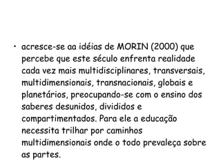 acresce-se aa idéias de MORIN (2000) que percebe que este século enfrenta realidade cada vez mais multidisciplinares, transversais, multidimensionais, transnacionais, globais e planetários, preocupando-se com o ensino dos saberes desunidos, divididos e compartimentados. Para ele a educação necessita trilhar por caminhos multidimensionais onde o todo prevaleça sobre as partes. 