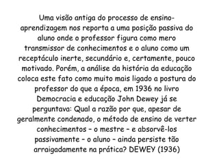 Uma visão antiga do processo de ensino-aprendizagem nos reporta a uma posição passiva do aluno onde o professor figura como mero transmissor de conhecimentos e o aluno como um receptáculo inerte, secundário e, certamente, pouco motivado. Porém, a análise da história da educação coloca este fato como muito mais ligado a postura do professor do que a época, em 1936 no livro Democracia e educação John Dewey já se perguntava: Qual a razão por que, apesar de geralmente condenado, o método de ensino de verter conhecimentos – o mestre – e absorvê-los passivamente – o aluno – ainda persiste tão arraigadamente na prática? DEWEY (1936) 