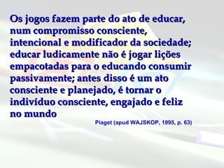 Os jogos fazem parte do ato de educar, num compromisso consciente, intencional e modificador da sociedade; educar ludicamente não é jogar lições empacotadas para o educando consumir passivamente; antes disso é um ato consciente e planejado, é tornar o indivíduo consciente, engajado e feliz no mundo  Piaget (apud WAJSKOP, 1995, p. 63) 