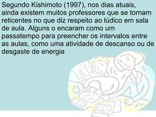 Segundo Kishimoto (1997), nos dias atuais, ainda existem muitos professores que se tornam reticentes no que diz respeito ao lúdico em sala de aula. Alguns o encaram como um passatempo para preencher os intervalos entre as aulas, como uma atividade de descanso ou de desgaste de energia 