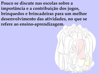 Pouco se discute nas escolas sobre a importância e a contribuição dos jogos, brinquedos e brincadeiras para um melhor desenvolvimento das atividades, no que se refere ao ensino-aprendizagem. 