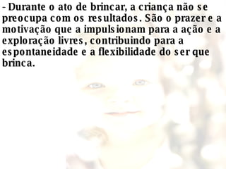 - Durante o ato de brincar, a criança não se preocupa com os resultados. São o prazer e a motivação que a impulsionam para a ação e a exploração livres, contribuindo para a espontaneidade e a flexibilidade do ser que brinca.  