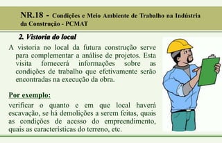 2. Vistoria do local
A vistoria no local da futura construção serve
para complementar a análise de projetos. Esta
visita fornecerá informações sobre as
condições de trabalho que efetivamente serão
encontradas na execução da obra.
Por exemplo:
verificar o quanto e em que local haverá
escavação, se há demolições a serem feitas, quais
as condições de acesso do empreendimento,
quais as características do terreno, etc.
NR.18 - Condições e Meio Ambiente de Trabalho na Indústria
da Construção - PCMAT
 