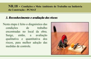3. Reconhecimento e avaliação dos riscos
Nesta etapa é feito o diagnóstico das
condições de trabalho
encontradas no local da obra.
Surge, então, a avaliação
qualitativa e quantitativa dos
riscos, para melhor adoção das
medidas de controle.
NR.18 - Condições e Meio Ambiente de Trabalho na Indústria
da Construção - PCMAT
 
