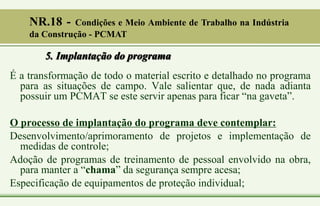 5. Implantação do programa
É a transformação de todo o material escrito e detalhado no programa
para as situações de campo. Vale salientar que, de nada adianta
possuir um PCMAT se este servir apenas para ficar “na gaveta”.
O processo de implantação do programa deve contemplar:
Desenvolvimento/aprimoramento de projetos e implementação de
medidas de controle;
Adoção de programas de treinamento de pessoal envolvido na obra,
para manter a “chama” da segurança sempre acesa;
Especificação de equipamentos de proteção individual;
NR.18 - Condições e Meio Ambiente de Trabalho na Indústria
da Construção - PCMAT
 