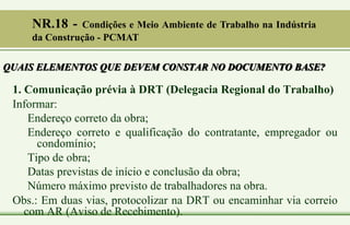 QUAIS ELEMENTOS QUE DEVEM CONSTAR NO DOCUMENTO BASE?
1. Comunicação prévia à DRT (Delegacia Regional do Trabalho)
Informar:
Endereço correto da obra;
Endereço correto e qualificação do contratante, empregador ou
condomínio;
Tipo de obra;
Datas previstas de início e conclusão da obra;
Número máximo previsto de trabalhadores na obra.
Obs.: Em duas vias, protocolizar na DRT ou encaminhar via correio
com AR (Aviso de Recebimento).
NR.18 - Condições e Meio Ambiente de Trabalho na Indústria
da Construção - PCMAT
 
