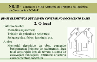 2. O local
Entorno da obra
Moradias adjacentes;
Trânsito de veículos e pedestres;
Se há escolas, feiras, hospitais, etc.
A obra
Memorial descritivo da obra, contendo
basicamente: Número de pavimentos; área
total construída; área do terreno sistema de
escavação; fundações; estrutura; alvenaria
e acabamentos; cobertura
QUAIS ELEMENTOS QUE DEVEM CONSTAR NO DOCUMENTO BASE?
NR.18 - Condições e Meio Ambiente de Trabalho na Indústria
da Construção - PCMAT
 