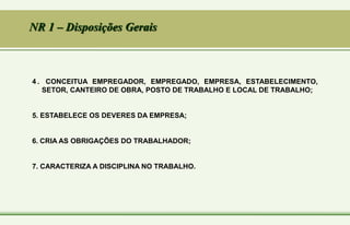 4 . CONCEITUA EMPREGADOR, EMPREGADO, EMPRESA, ESTABELECIMENTO,
SETOR, CANTEIRO DE OBRA, POSTO DE TRABALHO E LOCAL DE TRABALHO;
5. ESTABELECE OS DEVERES DA EMPRESA;
6. CRIA AS OBRIGAÇÕES DO TRABALHADOR;
7. CARACTERIZA A DISCIPLINA NO TRABALHO.
NR 1 – Disposições Gerais
 