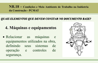 4. Máquinas e equipamentos
 Relacionar as máquinas e
equipamentos utilizados na obra,
definindo seus sistemas de
operação e controles de
segurança.
QUAIS ELEMENTOS QUE DEVEM CONSTAR NO DOCUMENTO BASE?
NR.18 - Condições e Meio Ambiente de Trabalho na Indústria
da Construção - PCMAT
 