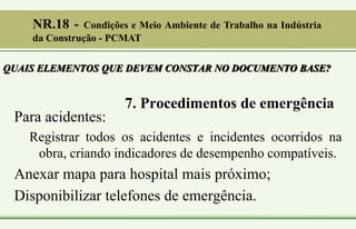 7. Procedimentos de emergência
Para acidentes:
Registrar todos os acidentes e incidentes ocorridos na
obra, criando indicadores de desempenho compatíveis.
Anexar mapa para hospital mais próximo;
Disponibilizar telefones de emergência.
QUAIS ELEMENTOS QUE DEVEM CONSTAR NO DOCUMENTO BASE?
NR.18 - Condições e Meio Ambiente de Trabalho na Indústria
da Construção - PCMAT
 