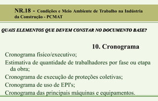 10. Cronograma
Cronograma físico/executivo;
Estimativa de quantidade de trabalhadores por fase ou etapa
da obra;
Cronograma de execução de proteções coletivas;
Cronograma de uso de EPI's;
Cronograma das principais máquinas e equipamentos.
QUAIS ELEMENTOS QUE DEVEM CONSTAR NO DOCUMENTO BASE?
NR.18 - Condições e Meio Ambiente de Trabalho na Indústria
da Construção - PCMAT
 