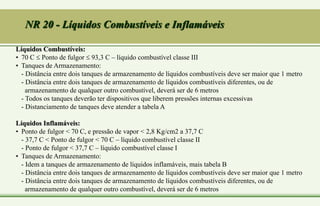Líquidos Combustíveis:
• 70 C  Ponto de fulgor  93,3 C – líquido combustível classe III
• Tanques de Armazenamento:
- Distância entre dois tanques de armazenamento de líquidos combustíveis deve ser maior que 1 metro
- Distância entre dois tanques de armazenamento de líquidos combustíveis diferentes, ou de
armazenamento de qualquer outro combustível, deverá ser de 6 metros
- Todos os tanques deverão ter dispositivos que liberem pressões internas excessivas
- Distanciamento de tanques deve atender a tabela A
Líquidos Inflamáveis:
• Ponto de fulgor < 70 C, e pressão de vapor < 2,8 Kg/cm2 a 37,7 C
- 37,7 C < Ponto de fulgor < 70 C – líquido combustível classe II
- Ponto de fulgor < 37,7 C – líquido combustível classe I
• Tanques de Armazenamento:
- Idem a tanques de armazenamento de líquidos inflamáveis, mais tabela B
- Distância entre dois tanques de armazenamento de líquidos combustíveis deve ser maior que 1 metro
- Distância entre dois tanques de armazenamento de líquidos combustíveis diferentes, ou de
armazenamento de qualquer outro combustível, deverá ser de 6 metros
NR 20 - Líquidos Combustíveis e Inflamáveis
 