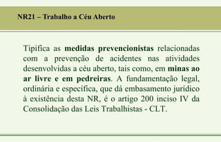 NR21 – Trabalho a Céu Aberto
Tipifica as medidas prevencionistas relacionadas
com a prevenção de acidentes nas atividades
desenvolvidas a céu aberto, tais como, em minas ao
ar livre e em pedreiras. A fundamentação legal,
ordinária e específica, que dá embasamento jurídico
à existência desta NR, é o artigo 200 inciso IV da
Consolidação das Leis Trabalhistas - CLT.
 