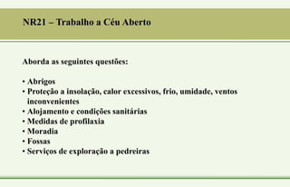 Aborda as seguintes questões:
• Abrigos
• Proteção a insolação, calor excessivos, frio, umidade, ventos
inconvenientes
• Alojamento e condições sanitárias
• Medidas de profilaxia
• Moradia
• Fossas
• Serviços de exploração a pedreiras
NR21 – Trabalho a Céu Aberto
 