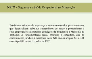 NR.22 - Segurança e Saúde Ocupacional na Mineração
Estabelece métodos de segurança a serem observados pelas empresas
que desenvolvam trabalhos subterrâneos de modo a proporcionar a
seus empregados satisfatórias condições de Segurança e Medicina do
Trabalho. A fundamentação legal, ordinária e específica, que dá
embasamento jurídico à existência desta NR, são os artigos 293 a 301
e o artigo 200 inciso III, todos da CLT.
 