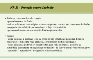 NR 23 - Proteção contra Incêndio
• Todas as empresas deverão possuir:
- proteção contra incêndio
- saídas suficientes para a rápida retirada do pessoal em serviço, em caso de incêndio
- equipamento suficiente para combater o fogo em seu início
- pessoas adestradas no uso correto desses equipamentos
• Saídas:
- entre as saídas e qualquer local de trabalho não se tenha de percorrer distância
maior que 15m nos De risco grande e, 30m de risco médio ou pequeno
- essas distâncias poderão ser modificadas, para mais ou menos, a critério da
autoridade competente em segurança do trabalho. Se houver instalações de chuveiros
“sprinklers”, automáticos, e segundo a Natureza do risco.
 