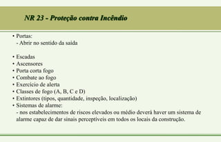 NR 23 - Proteção contra Incêndio
• Portas:
- Abrir no sentido da saída
• Escadas
• Ascensores
• Porta corta fogo
• Combate ao fogo
• Exercício de alerta
• Classes de fogo (A, B, C e D)
• Extintores (tipos, quantidade, inspeção, localização)
• Sistemas de alarme:
- nos estabelecimentos de riscos elevados ou médio deverá haver um sistema de
alarme capaz de dar sinais perceptíveis em todos os locais da construção.
 