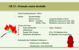 NR 23 - Proteção contra Incêndio
• Todo Estabelecimento / Obra
• Saídas Desobstruídas
Faixas Livres Largura mínima 1.20 m
Riscos Grandes Distância a percorrer mín. 15m
Médio / Peq. Distância a percorrer mín. 30m
• Classes de Fogo
A Fácil combustão Água / Espuma
B Inflamáveis
C Equip. Elét. Energ. CO2 / Pó Químico Seco
D Elementos Pirofóricos Pó Químico Seco Específico
• Instalação das Unidades Extintoras :
- Fácil acesso e utilização
- Sinalização e sem obstáculos
 