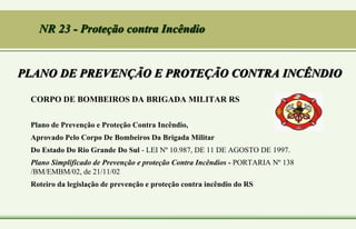 PLANO DE PREVENÇÃO E PROTEÇÃO CONTRA INCÊNDIO
CORPO DE BOMBEIROS DA BRIGADA MILITAR RS
Plano de Prevenção e Proteção Contra Incêndio,
Aprovado Pelo Corpo De Bombeiros Da Brigada Militar
Do Estado Do Rio Grande Do Sul - LEI Nº 10.987, DE 11 DE AGOSTO DE 1997.
Plano Simplificado de Prevenção e proteção Contra Incêndios - PORTARIA Nº 138
/BM/EMBM/02, de 21/11/02
Roteiro da legislação de prevenção e proteção contra incêndio do RS
NR 23 - Proteção contra Incêndio
 