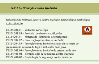 Subcomitê de Proteção passiva contra incêndio, terminologia, simbologia
e classificação
CE-24:201.01 – Vedações corta-fogo
CE-24:201.03 – Potencial de risco em edificações
CE-24:204.01 – Sistema de iluminação de emergência
CE-24:204.02 – Sinalização preventiva de incêndio
CE-24:204.03 – Proteção contra incêndio através de sistemas de
pressurização de rotas de fuga e ambientes contíguos
CE-24:301.06 – Proteção contra incêndio de estruturas de aço
CE-24:401-01 – Terminologia de segurança contra incêndio
CE-24:401-02 – Simbologia de segurança contra incêndio
NR 23 - Proteção contra Incêndio
 