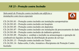 Subcomitê de Proteção contra incêndio em edifícios e
instalações com riscos especiais
CE-24:301.01 – Proteção contra incêndio em instalações aeroportuárias
CE-24:301.03 – Proteção contra incêndio em hospitais
CE-24:301.05 – Proteção contra incêndio em depósitos
CE-24:301.07 – Proteção contra incêndio em instalações de processamento de dados
CE-24:301.08 – Proteção contra incêndio da indústria química
CE-24:301.09 – Proteção e combate a incêndio na armazenagem e operação de
combustíveis líquidos em base de distribuição de postos de serviço
CE-24:301.13 – Proteção contra incêndio em Túneis
CE-24:301.14 - Salas-cofre, Cofre, Armários e Recipientes de Proteção Contra
Incêndio
NR 23 - Proteção contra Incêndio
 
