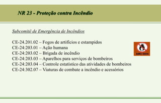 Subcomitê de Emergência de Incêndios
CE-24.201.02 – Fogos de artifícios e estampidos
CE-24:203.01 – Ação humana
CE-24:203.02 – Brigada de incêndio
CE-24:203.03 – Aparelhos para serviços de bombeiros
CE-24:203.04 – Controle estatístico das atividades de bombeiros
CE-24:302.07 – Viaturas de combate a incêndio e acessórios
NR 23 - Proteção contra Incêndio
 