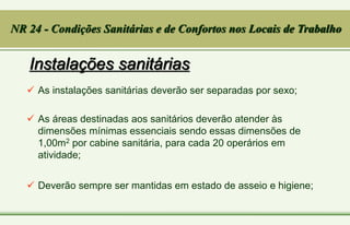 Instalações sanitárias
 As instalações sanitárias deverão ser separadas por sexo;
 As áreas destinadas aos sanitários deverão atender às
dimensões mínimas essenciais sendo essas dimensões de
1,00m2 por cabine sanitária, para cada 20 operários em
atividade;
 Deverão sempre ser mantidas em estado de asseio e higiene;
NR 24 - Condições Sanitárias e de Confortos nos Locais de Trabalho
 