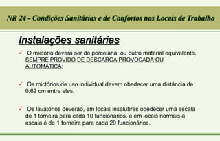 Instalações sanitárias
 O mictório deverá ser de porcelana, ou outro material equivalente,
SEMPRE PROVIDO DE DESCARGA PROVOCADA OU
AUTOMÁTICA;
 Os mictórios de uso individual devem obedecer uma distância de
0,62 cm entre eles;
 Os lavatórios deverão, em locais insalubres obedecer uma escala
de 1 torneira para cada 10 funcionários, e em locais normais a
escala é de 1 torneira para cada 20 funcionários.
NR 24 - Condições Sanitárias e de Confortos nos Locais de Trabalho
 