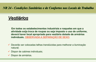 Vestiários
Em todos os estabelecimentos industriais e naqueles em que a
atividade exija troca de roupas ou seja imposto o uso de uniforme,
deverá haver local apropriado para vestiário dotado de armários
individuais, OBSERVADA A SEPARAÇÃO DE SEXO;
 Deverão ser colocadas telhas translúcidas para melhorar a iluminação
natural;
 Dispor de cabines individuais;
 Dispor de armários.
NR 24 - Condições Sanitárias e de Confortos nos Locais de Trabalho
 