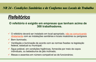 Refeitórios
O refeitório é exigido em empresas que tenham acima de
300 trabalhadores.
 O refeitório deverá ser instalado em local apropriado, não se comunicando
diretamente com as instalações sanitárias e locais insalubres ou perigosos
 Bem iluminado;
 Ventilação e iluminação de acordo com as normas fixadas na legislação
federal, estadual ou municipal;
 Água potável, em condições higiênicas, fornecida por meio de copos
individuais, ou bebedouros de jato inclinado;
 Mesas e assentos em número compatível ao de funcionários;
NR 24 - Condições Sanitárias e de Confortos nos Locais de Trabalho
 