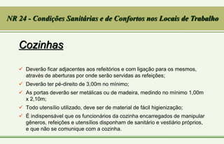 Cozinhas
 Deverão ficar adjacentes aos refeitórios e com ligação para os mesmos,
através de aberturas por onde serão servidas as refeições;
 Deverão ter pé-direito de 3,00m no mínimo;
 As portas deverão ser metálicas ou de madeira, medindo no mínimo 1,00m
x 2,10m;
 Todo utensílio utilizado, deve ser de material de fácil higienização;
 É indispensável que os funcionários da cozinha encarregados de manipular
gêneros, refeições e utensílios disponham de sanitário e vestiário próprios,
e que não se comunique com a cozinha.
NR 24 - Condições Sanitárias e de Confortos nos Locais de Trabalho
 