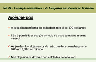 Alojamentos
 A capacidade máxima de cada dormitório é de 100 operários;
 Não é permitida a locação de mais de duas camas na mesma
vertical;
 As janelas dos alojamentos deverão obedecer a metragem de
0,60m x 0,60m no mínimo;
 Nos alojamentos deverão ser instalados bebedouros;
NR 24 - Condições Sanitárias e de Confortos nos Locais de Trabalho
 