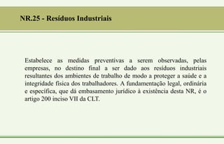 NR.25 - Resíduos Industriais
Estabelece as medidas preventivas a serem observadas, pelas
empresas, no destino final a ser dado aos resíduos industriais
resultantes dos ambientes de trabalho de modo a proteger a saúde e a
integridade física dos trabalhadores. A fundamentação legal, ordinária
e específica, que dá embasamento jurídico à existência desta NR, é o
artigo 200 inciso VII da CLT.
 