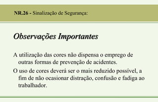 Observações Importantes
A utilização das cores não dispensa o emprego de
outras formas de prevenção de acidentes.
O uso de cores deverá ser o mais reduzido possível, a
fim de não ocasionar distração, confusão e fadiga ao
trabalhador.
NR.26 - Sinalização de Segurança:
 