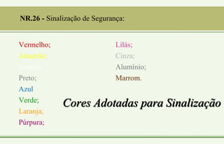 Cores Adotadas para Sinalização
Vermelho;
Amarelo;
Branco;
Preto;
Azul;
Verde;
Laranja;
Púrpura;
Lilás;
Cinza;
Alumínio;
Marrom.
NR.26 - Sinalização de Segurança:
 