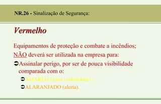 Vermelho
Equipamentos de proteção e combate a incêndios;
NÃO deverá ser utilizada na empresa para:
Assinalar perigo, por ser de pouca visibilidade
comparada com o:
AMARELO (alta visibilidade) ;
ALARANJADO (alerta).
NR.26 - Sinalização de Segurança:
 