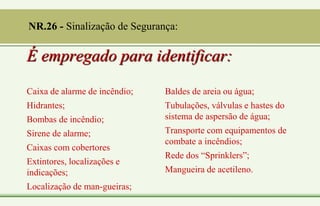 É empregado para identificar:
Caixa de alarme de incêndio;
Hidrantes;
Bombas de incêndio;
Sirene de alarme;
Caixas com cobertores
Extintores, localizações e
indicações;
Localização de man-gueiras;
Baldes de areia ou água;
Tubulações, válvulas e hastes do
sistema de aspersão de água;
Transporte com equipamentos de
combate a incêndios;
Rede dos “Sprinklers”;
Mangueira de acetileno.
NR.26 - Sinalização de Segurança:
 
