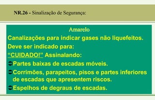 Amarelo
Canalizações para indicar gases não liquefeitos.
Deve ser indicado para:
“CUIDADO!” Assinalando:
Partes baixas de escadas móveis.
Corrimões, parapeitos, pisos e partes inferiores
de escadas que apresentem riscos.
Espelhos de degraus de escadas.
NR.26 - Sinalização de Segurança:
 