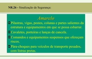 Amarelo
Pilastras, vigas, postes, colunas e partes salientes da
estrutura e equipamentos em que se possa esbarrar.
Cavaletes, porteiras e lanças de cancela.
Comandos e equipamentos suspensos que ofereçam
riscos.
Pára-choques para veículos de transporte pesados,
com listras pretas.
NR.26 - Sinalização de Segurança:
 