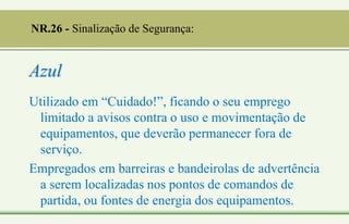 Azul
Utilizado em “Cuidado!”, ficando o seu emprego
limitado a avisos contra o uso e movimentação de
equipamentos, que deverão permanecer fora de
serviço.
Empregados em barreiras e bandeirolas de advertência
a serem localizadas nos pontos de comandos de
partida, ou fontes de energia dos equipamentos.
NR.26 - Sinalização de Segurança:
 