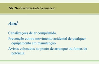 Azul
Canalizações de ar comprimido.
Prevenção contra movimento acidental de qualquer
equipamento em manutenção.
Avisos colocados no ponto de arranque ou fontes de
potência.
NR.26 - Sinalização de Segurança:
 