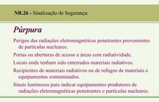 Púrpura
Perigos das radiações eletromagnéticas penetrantes provenientes
de partículas nucleares.
Portas ou aberturas de acesso a áreas com radiatividade.
Locais onde tenham sido enterrados materiais radiativos.
Recipientes de materiais radiativos ou de refugos de materiais e
equipamentos contaminados.
Sinais luminosos para indicar equipamentos produtores de
radiações eletromagnéticas penetrantes e partículas nucleares.
NR.26 - Sinalização de Segurança:
 
