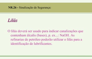 Lilás
O lilás deverá ser usado para indicar canalizações que
contenham álcalis (bases), p. ex...: NaOH. As
refinarias de petróleo poderão utilizar o lilás para a
identificação de lubrificantes.
NR.26 - Sinalização de Segurança:
 