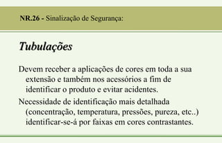 Tubulações
Devem receber a aplicações de cores em toda a sua
extensão e também nos acessórios a fim de
identificar o produto e evitar acidentes.
Necessidade de identificação mais detalhada
(concentração, temperatura, pressões, pureza, etc..)
identificar-se-á por faixas em cores contrastantes.
NR.26 - Sinalização de Segurança:
 