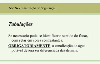 Tubulações
Se necessário pode-se identificar o sentido do fluxo,
com setas em cores contrastantes.
OBRIGATORIAMENTE, a canalização de água
potável deverá ser diferenciada das demais.
NR.26 - Sinalização de Segurança:
 