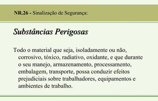 Substâncias Perigosas
Todo o material que seja, isoladamente ou não,
corrosivo, tóxico, radiativo, oxidante, e que durante
o seu manejo, armazenamento, processamento,
embalagem, transporte, possa conduzir efeitos
prejudiciais sobre trabalhadores, equipamentos e
ambientes de trabalho.
NR.26 - Sinalização de Segurança:
 