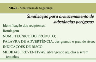 Sinalização para armazenamento de
substâncias perigosas
Identificação dos recipientes.
Rotulagem
NOME TÉCNICO DO PRODUTO;
PALAVRA DE ADVERTÊNCIA, designando o grau de risco;
INDICAÇÕES DE RISCO;
MEDIDAS PREVENTIVAS, abrangendo aquelas a serem
tomadas;
NR.26 - Sinalização de Segurança:
 