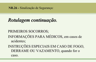Rotulagem continuação.
PRIMEIROS SOCORROS;
INFORMAÇÕES PARA MÉDICOS, em casos de
acidentes;
INSTRUÇÕES ESPECIAIS EM CASO DE FOGO,
DERRAME OU VAZAMENTO, quando for o
caso.
NR.26 - Sinalização de Segurança:
 