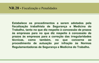 Estabelece os procedimentos a serem adotados pela
fiscalização trabalhista de Segurança e Medicina do
Trabalho, tanto no que diz respeito à concessão de prazos
às empresas para no que diz respeito à concessão de
prazos às empresas para a correção das irregularidades
técnicas, como também, no que concerne ao
procedimento de autuação por infração às Normas
Regulamentadoras de Segurança e Medicina do Trabalho.
NR.28 - Fiscalização e Penalidades
 